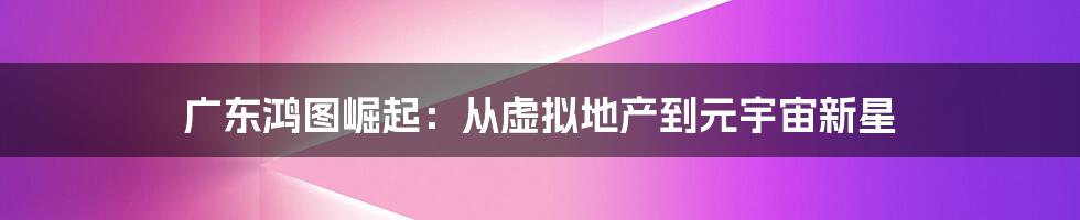 广东鸿图崛起：从虚拟地产到元宇宙新星