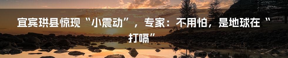宜宾珙县惊现“小震动”,专家:不用怕,是地球在“打嗝”