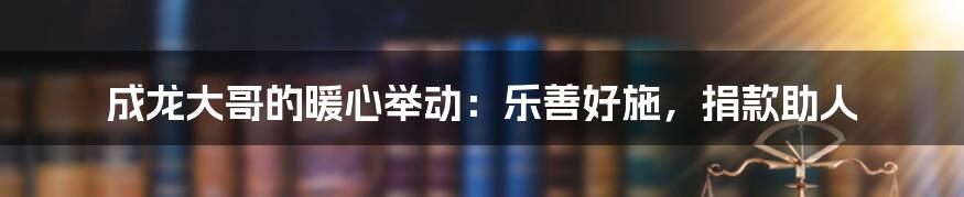 成龙大哥的暖心举动：乐善好施，捐款助人
