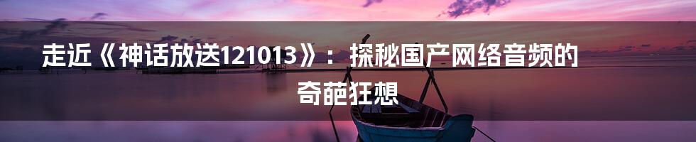 走近《神话放送121013》:探秘国产网络音频的奇葩狂想