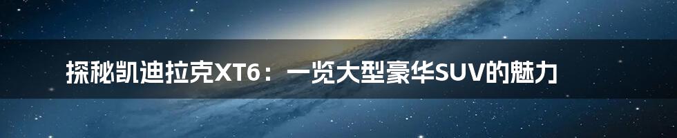 探秘凯迪拉克XT6:一览大型豪华SUV的魅力
