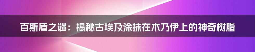 百斯盾之谜:揭秘古埃及涂抹在木乃伊上的神奇树脂