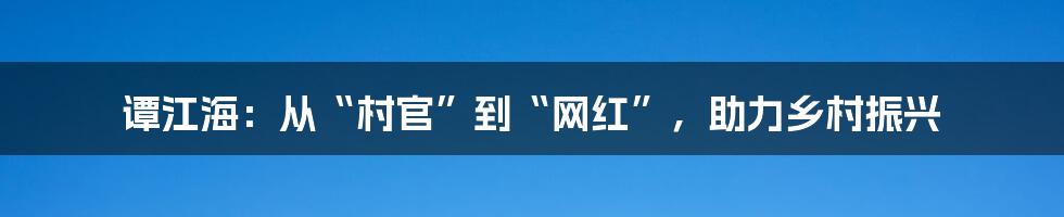 谭江海:从“村官”到“网红”,助力乡村振兴