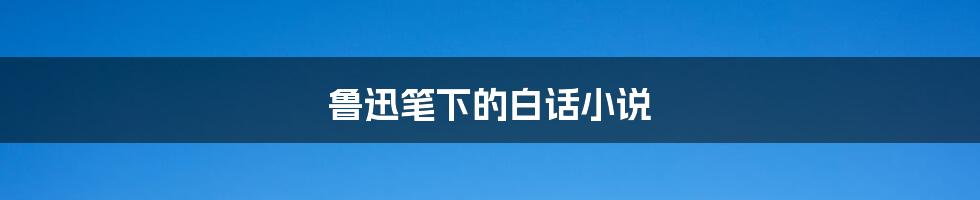 鲁迅笔下的白话小说