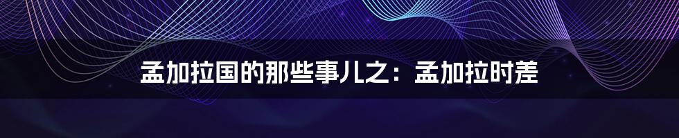 孟加拉国的那些事儿之：孟加拉时差