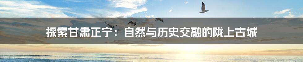探索甘肃正宁:自然与历史交融的陇上古城