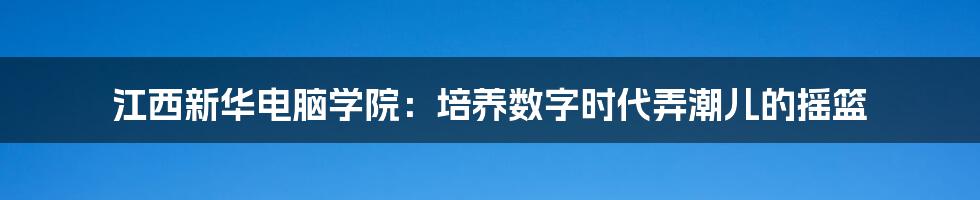 江西新华电脑学院:培养数字时代弄潮儿的摇篮
