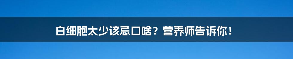 白细胞太少该忌口啥?营养师告诉你!