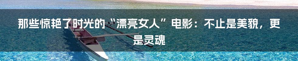 那些惊艳了时光的“漂亮女人”电影:不止是美貌,更是灵魂