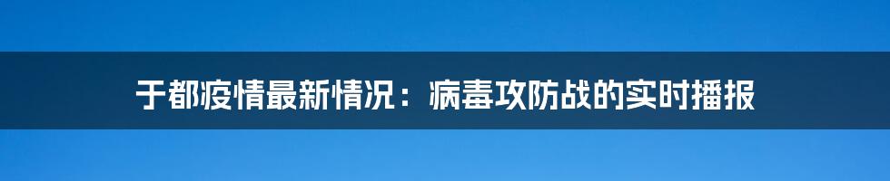 于都疫情最新情况:病毒攻防战的实时播报