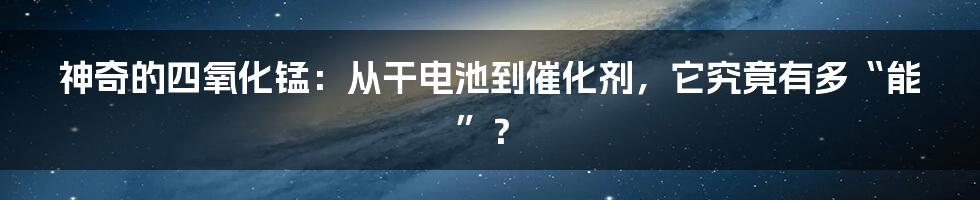 神奇的四氧化锰:从干电池到催化剂,它究竟有多“能”?