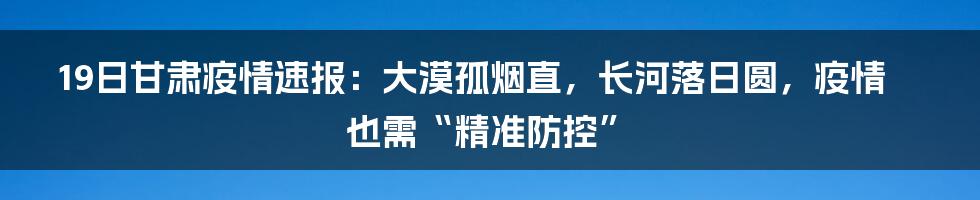 19日甘肃疫情速报：大漠孤烟直，长河落日圆，疫情也需“精准防控”