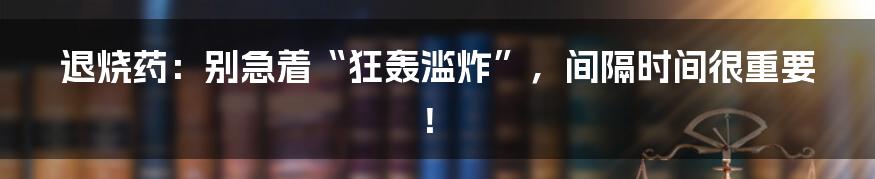 退烧药:别急着“狂轰滥炸”,间隔时间很重要!
