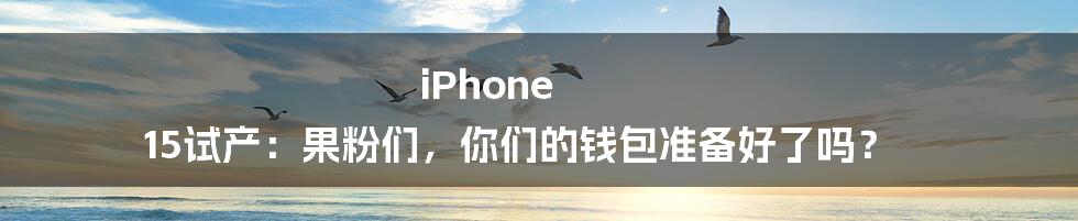iPhone 15试产：果粉们，你们的钱包准备好了吗？