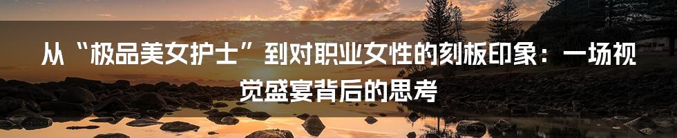从“极品美女护士”到对职业女性的刻板印象：一场视觉盛宴背后的思考