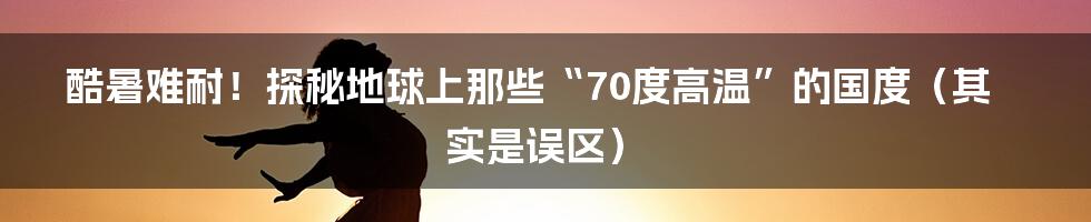 酷暑难耐!探秘地球上那些“70度高温”的国度(其实是误区)