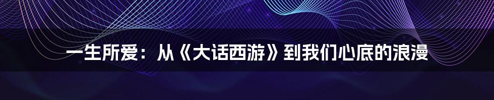 一生所爱:从《大话西游》到我们心底的浪漫