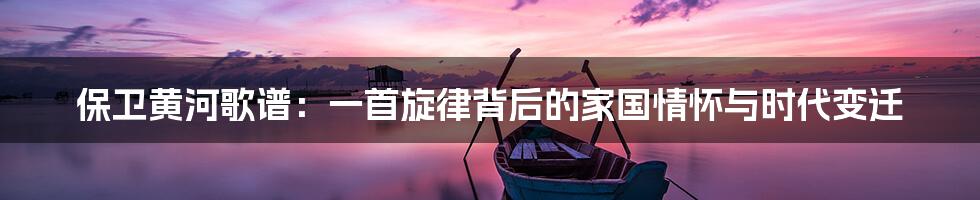 保卫黄河歌谱：一首旋律背后的家国情怀与时代变迁