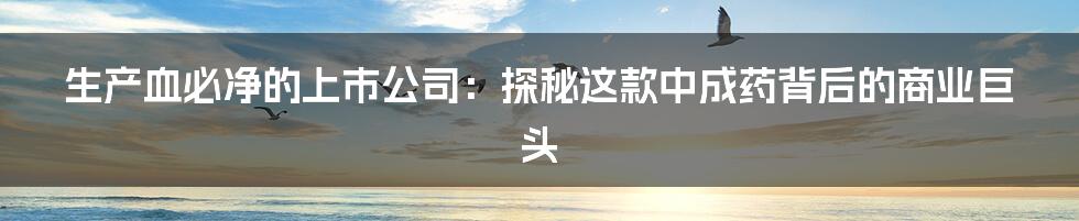 生产血必净的上市公司：探秘这款中成药背后的商业巨头