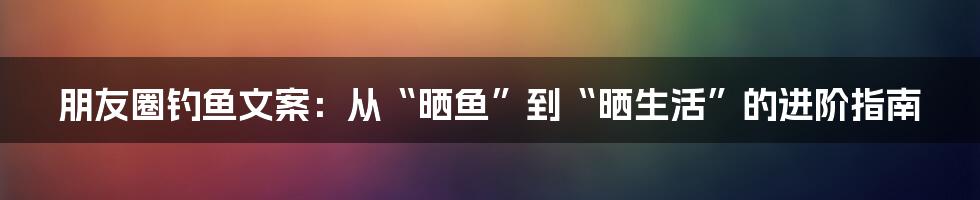 朋友圈钓鱼文案:从“晒鱼”到“晒生活”的进阶指南