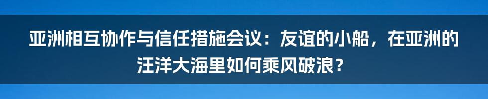 亚洲相互协作与信任措施会议:友谊的小船,在亚洲的汪洋大海里如何乘风破浪?