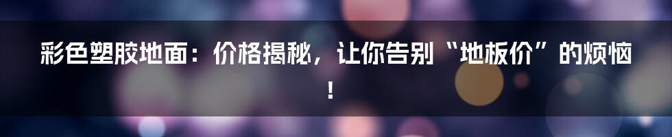 彩色塑胶地面：价格揭秘，让你告别“地板价”的烦恼！