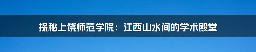 探秘上饶师范学院:江西山水间的学术殿堂