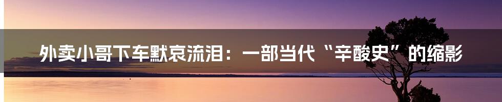外卖小哥下车默哀流泪:一部当代“辛酸史”的缩影