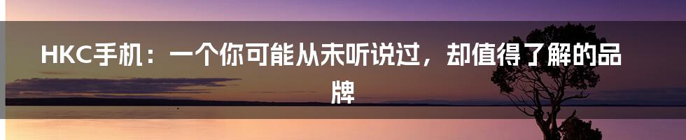 HKC手机：一个你可能从未听说过，却值得了解的品牌