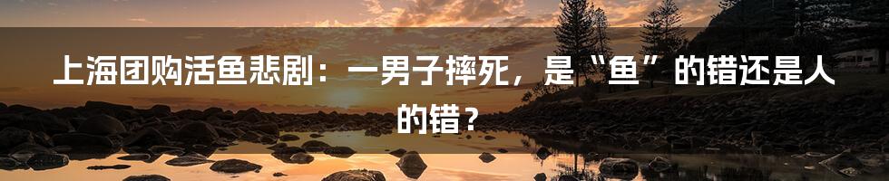 上海团购活鱼悲剧：一男子摔死，是“鱼”的错还是人的错？