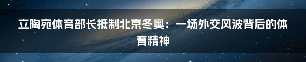 立陶宛体育部长抵制北京冬奥：一场外交风波背后的体育精神