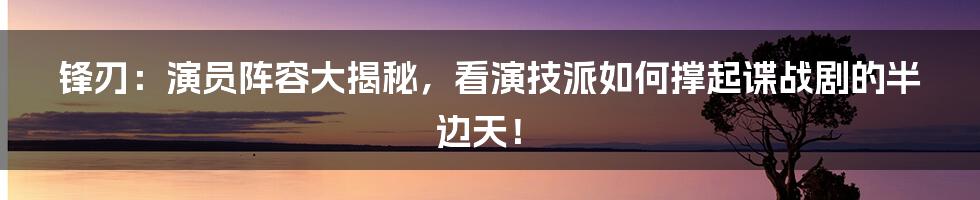锋刃:演员阵容大揭秘,看演技派如何撑起谍战剧的半边天!