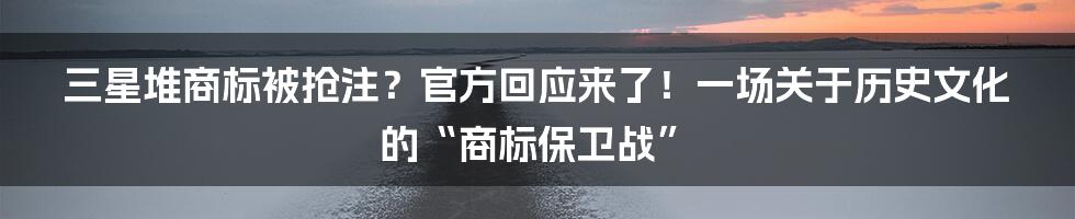 三星堆商标被抢注?官方回应来了!一场关于历史文化的“商标保卫战”