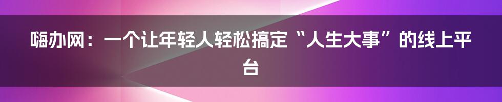 嗨办网:一个让年轻人轻松搞定“人生大事”的线上平台