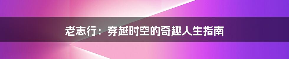老志行:穿越时空的奇趣人生指南