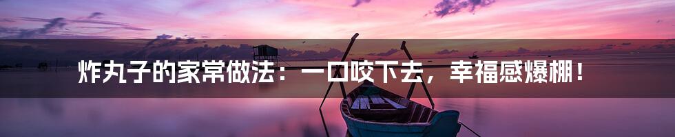 炸丸子的家常做法：一口咬下去，幸福感爆棚！