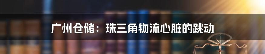 广州仓储:珠三角物流心脏的跳动