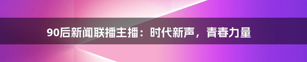 90后新闻联播主播:时代新声,青春力量