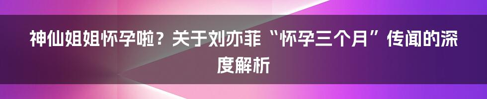 神仙姐姐怀孕啦？关于刘亦菲“怀孕三个月”传闻的深度解析