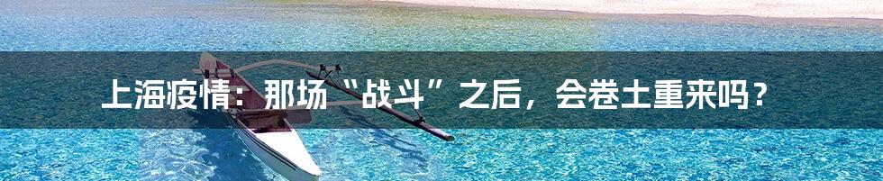 上海疫情：那场“战斗”之后，会卷土重来吗？