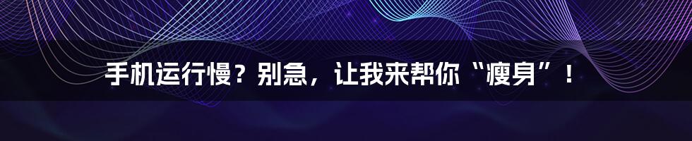 手机运行慢？别急，让我来帮你“瘦身”！