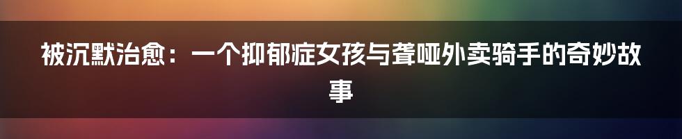 被沉默治愈:一个抑郁症女孩与聋哑外卖骑手的奇妙故事