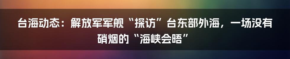 台海动态:解放军军舰“探访”台东部外海,一场没有硝烟的“海峡会晤”