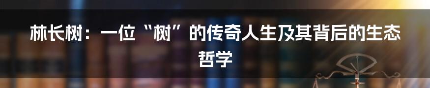 林长树:一位“树”的传奇人生及其背后的生态哲学
