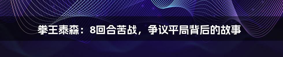 拳王泰森:8回合苦战,争议平局背后的故事