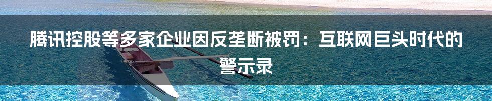 腾讯控股等多家企业因反垄断被罚:互联网巨头时代的警示录