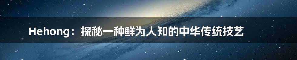 Hehong：探秘一种鲜为人知的中华传统技艺