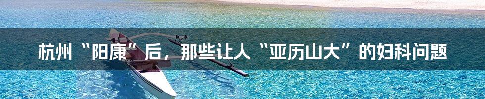 杭州“阳康”后,那些让人“亚历山大”的妇科问题