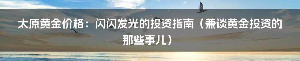 太原黄金价格：闪闪发光的投资指南（兼谈黄金投资的那些事儿）
