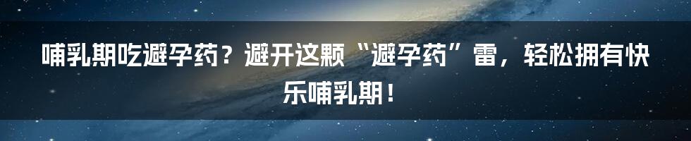 哺乳期吃避孕药?避开这颗“避孕药”雷,轻松拥有快乐哺乳期!